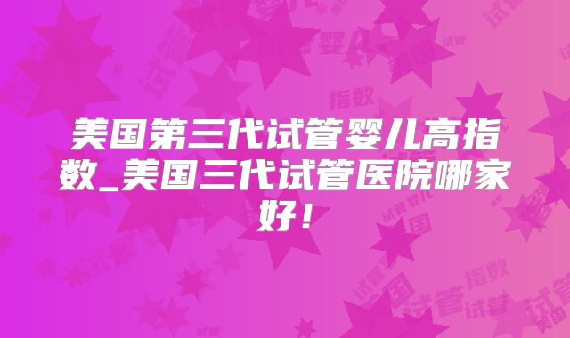 美国第三代试管婴儿高指数_美国三代试管医院哪家好！