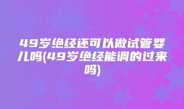 49岁绝经还可以做试管婴儿吗(49岁绝经能调的过来吗)