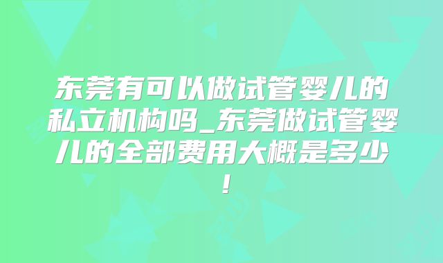 东莞有可以做试管婴儿的私立机构吗_东莞做试管婴儿的全部费用大概是多少!