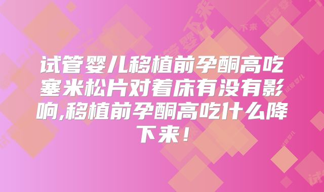 试管婴儿移植前孕酮高吃塞米松片对着床有没有影响,移植前孕酮高吃什么降下来！