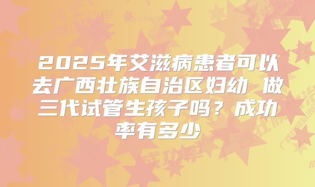 2025年艾滋病患者可以去广西壮族自治区妇幼 做三代试管生孩子吗?成功率有多少