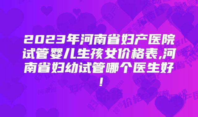 2023年河南省妇产医院试管婴儿生孩女价格表,河南省妇幼试管哪个医生好!