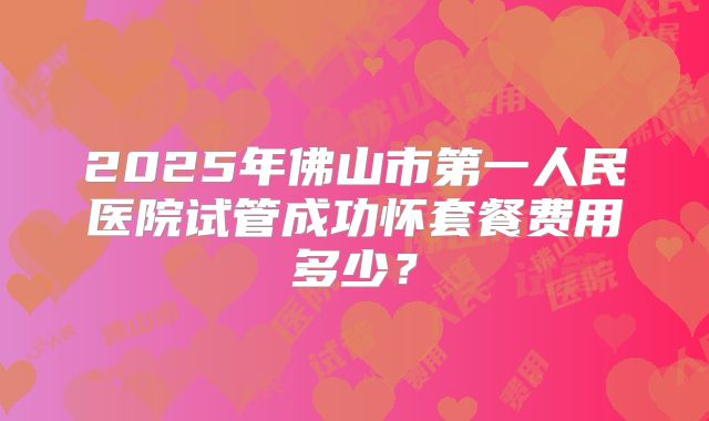 2025年佛山市第一人民医院试管成功怀套餐费用多少？