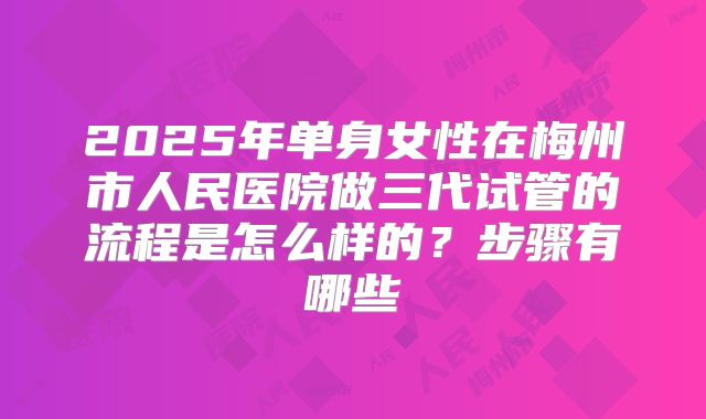 2025年单身女性在梅州市人民医院做三代试管的流程是怎么样的?步骤有哪些