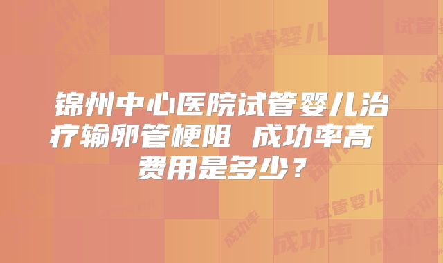 锦州中心医院试管婴儿治疗输卵管梗阻 成功率高 费用是多少?