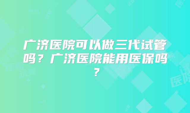 广济医院可以做三代试管吗？广济医院能用医保吗？