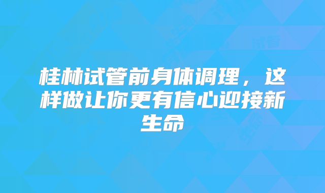 桂林试管前身体调理，这样做让你更有信心迎接新生命