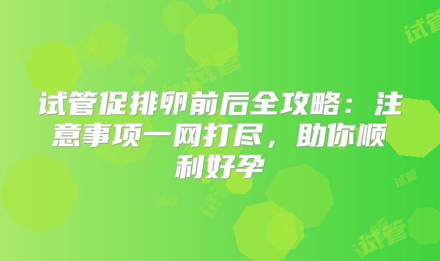 试管促排卵前后全攻略:注意事项一网打尽,助你顺利好孕