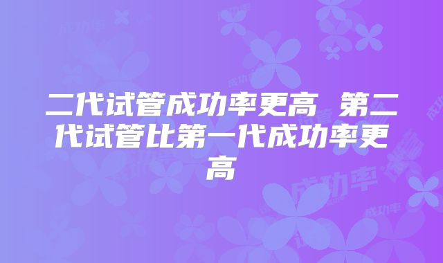 二代试管成功率更高 第二代试管比第一代成功率更高