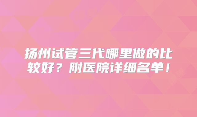 扬州试管三代哪里做的比较好？附医院详细名单！