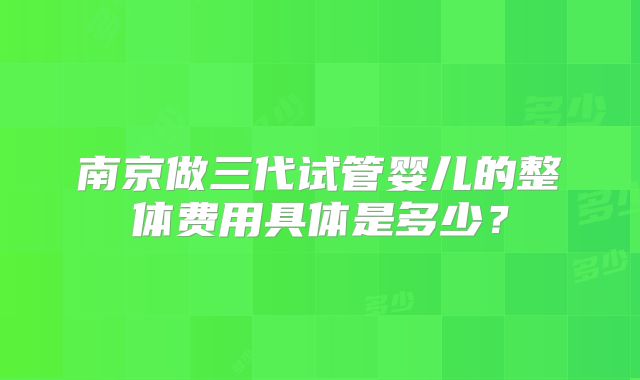 南京做三代试管婴儿的整体费用具体是多少？