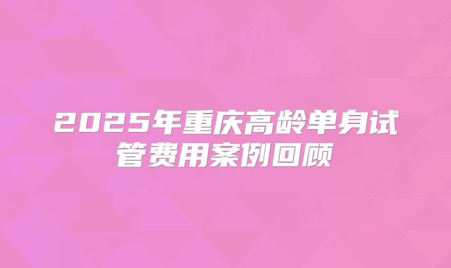 2025年重庆高龄单身试管费用案例回顾