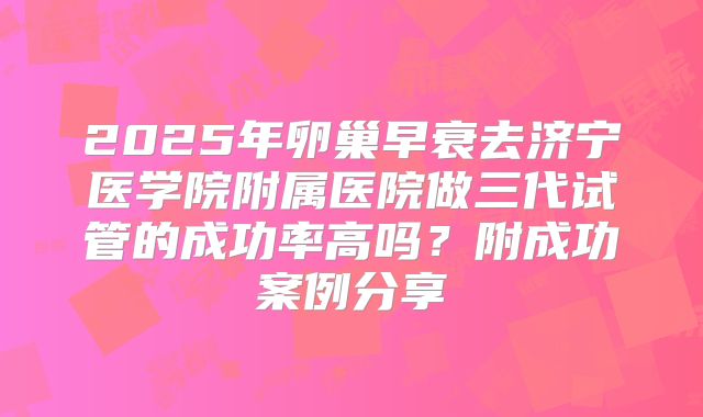 2025年卵巢早衰去济宁医学院附属医院做三代试管的成功率高吗?附成功案例分享