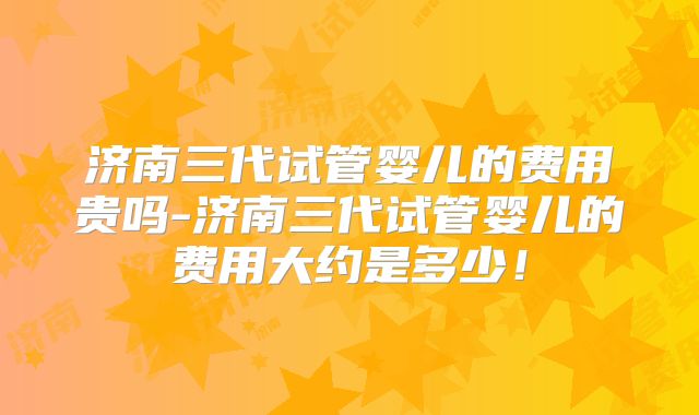 济南三代试管婴儿的费用贵吗-济南三代试管婴儿的费用大约是多少！
