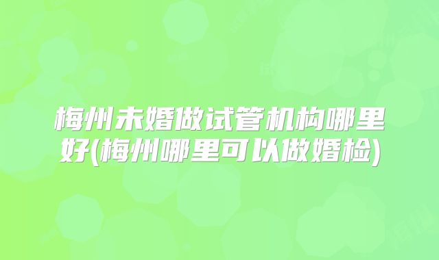 梅州未婚做试管机构哪里好(梅州哪里可以做婚检)