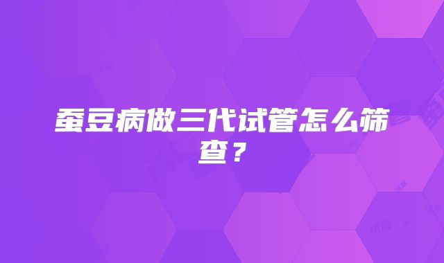 蚕豆病做三代试管怎么筛查？