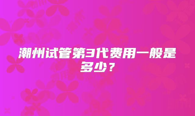 潮州试管第3代费用一般是多少？
