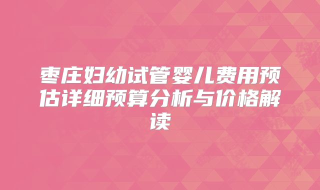 枣庄妇幼试管婴儿费用预估详细预算分析与价格解读