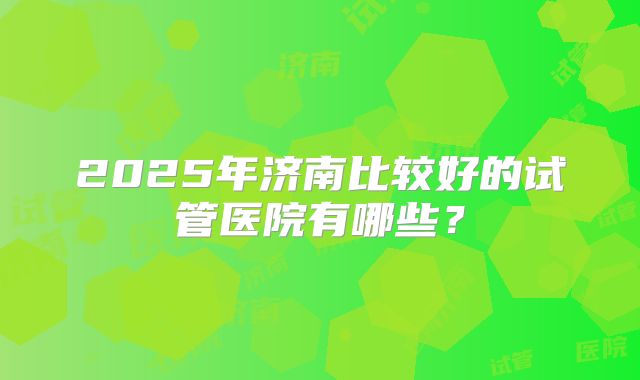 2025年济南比较好的试管医院有哪些?