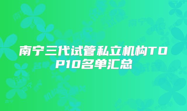 南宁三代试管私立机构TOP10名单汇总