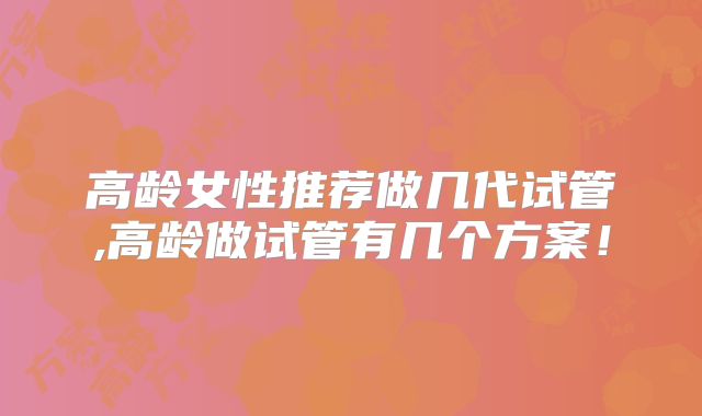 高龄女性推荐做几代试管,高龄做试管有几个方案！
