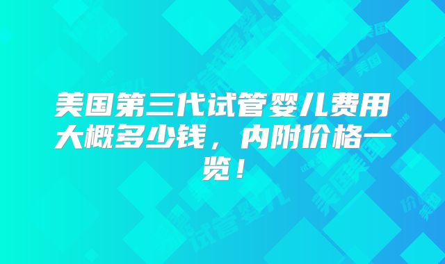 美国第三代试管婴儿费用大概多少钱，内附价格一览！