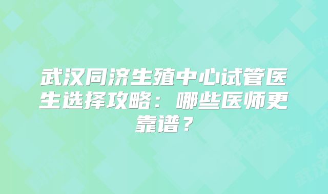 武汉同济生殖中心试管医生选择攻略:哪些医师更靠谱?
