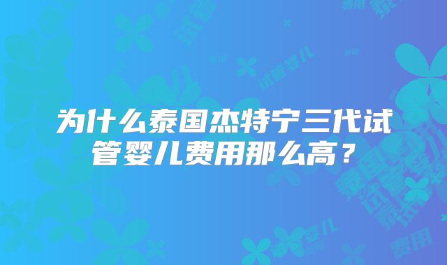 为什么泰国杰特宁三代试管婴儿费用那么高?