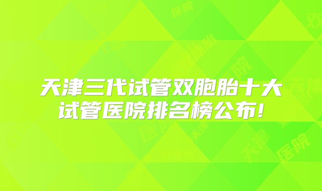 天津三代试管双胞胎十大试管医院排名榜公布!
