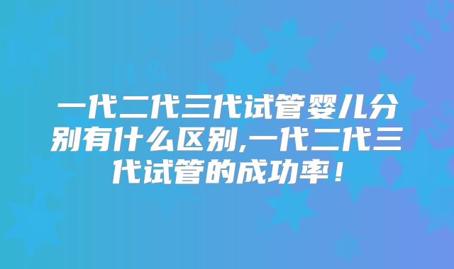 一代二代三代试管婴儿分别有什么区别,一代二代三代试管的成功率!