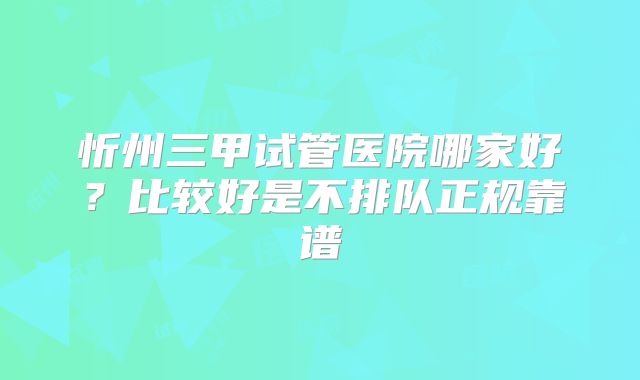 忻州三甲试管医院哪家好?比较好是不排队正规靠谱