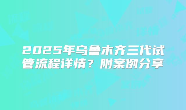 2025年乌鲁木齐三代试管流程详情?附案例分享