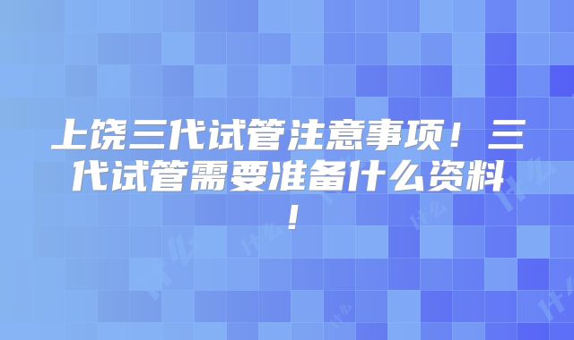 上饶三代试管注意事项！三代试管需要准备什么资料！