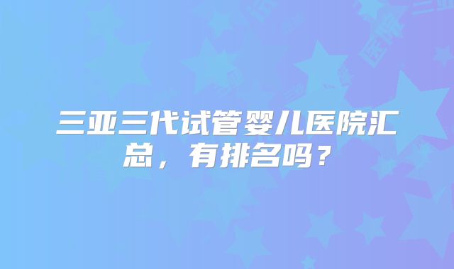 三亚三代试管婴儿医院汇总,有排名吗?