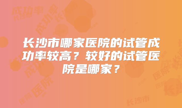 长沙市哪家医院的试管成功率较高?较好的试管医院是哪家?