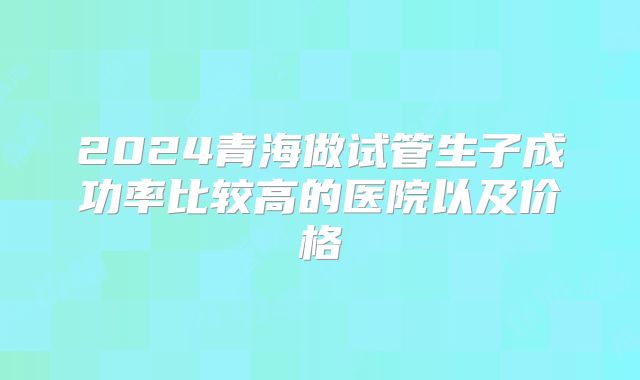 2024青海做试管生子成功率比较高的医院以及价格