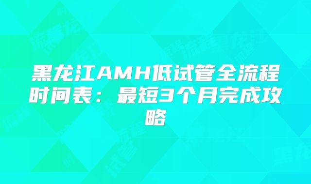黑龙江AMH低试管全流程时间表：最短3个月完成攻略
