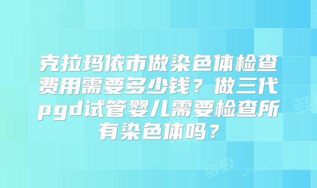 克拉玛依市做染色体检查费用需要多少钱？做三代pgd试管婴儿需要检查所有染色体吗？