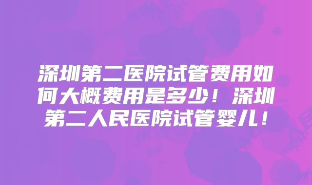 深圳第二医院试管费用如何大概费用是多少！深圳第二人民医院试管婴儿！