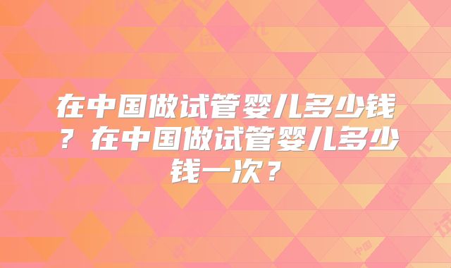 在中国做试管婴儿多少钱?在中国做试管婴儿多少钱一次?