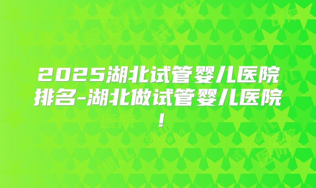 2025湖北试管婴儿医院排名-湖北做试管婴儿医院！