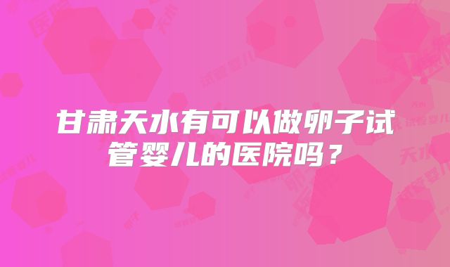 甘肃天水有可以做卵子试管婴儿的医院吗？