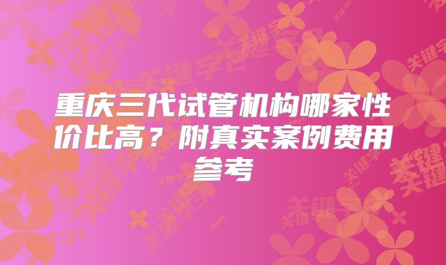 重庆三代试管机构哪家性价比高？附真实案例费用参考