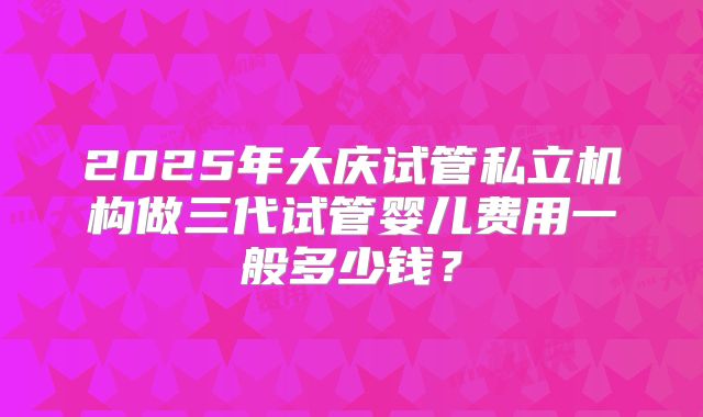2025年大庆试管私立机构做三代试管婴儿费用一般多少钱？