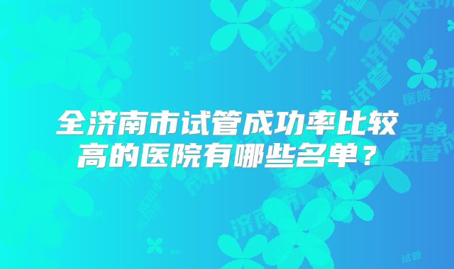 全济南市试管成功率比较高的医院有哪些名单?