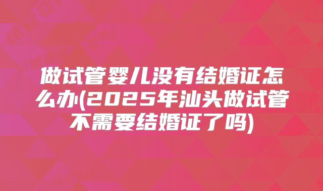 做试管婴儿没有结婚证怎么办(2025年汕头做试管不需要结婚证了吗)