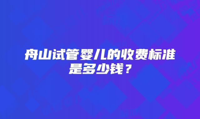 舟山试管婴儿的收费标准是多少钱？