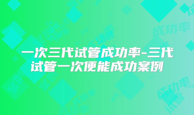 一次三代试管成功率-三代试管一次便能成功案例