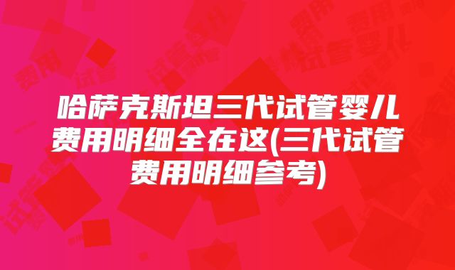 哈萨克斯坦三代试管婴儿费用明细全在这(三代试管费用明细参考)