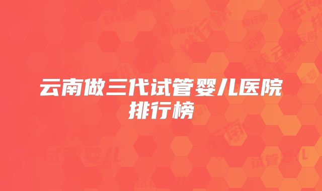 云南做三代试管婴儿医院排行榜